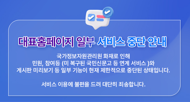 대표홈페이지 일부 서비스 중단 안내-국가정보자원관리원 화재로 인해민원, 참여등 (미 복구된 국민신문고 등 연계 서비스 )와 
                        게시판 미리보기 등 일부 기능이 현재 제한적으로 중단된 상태입니다.서비스 이용에 불편을 드려 대단히 죄송합니다.