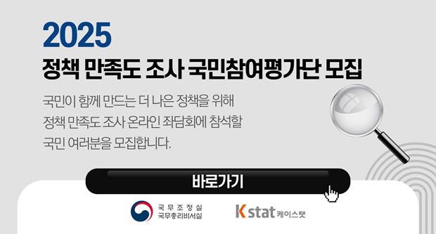 2025 정책 만족도 조사 국민참여평가단 모집국민이 함께 만드는 더 나은 정책을 위해 정책 만족도 조사 온라인 좌담회에 참석할 국민 여러분을 모집합니다.바로가기국무조정실 국무총리비서실 Kstat 케이스탯